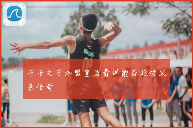 卡卡之子加盟皇马青训能否延续父亲传奇