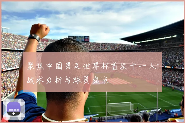 聚焦中国男足世界杯首发十一人：战术分析与球员盘点